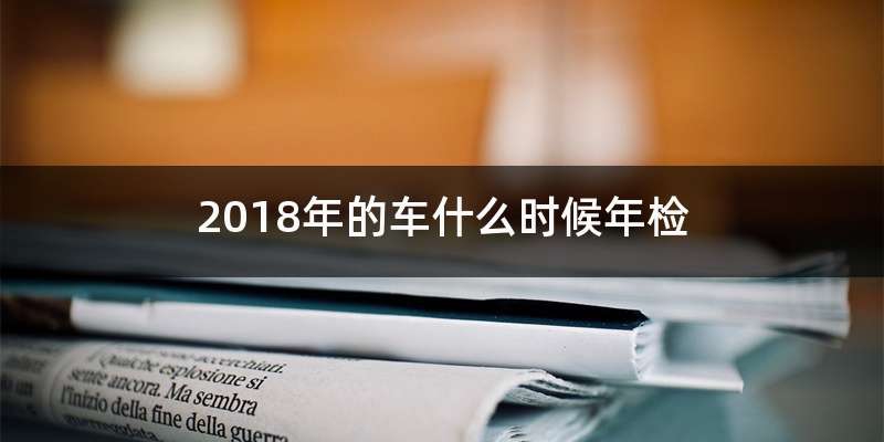 2018年的车什么时候年检-有驾 2018年的车什么时候年检-有驾
